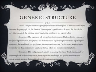 GENERIC STRUCTURE
             Thesis: This pre-conclusive paragraph states the writer’s point of view about the topic
discussed. In paragraph 1 is the thesis of this analytical exposition text. It states the fact of the
very fatal impact of the smoking habit. Clearly that smoking is not a good habit.

             Arguments: The argument will strengthen the thesis stated before. In this example of
analytical exposition text, paragraph 2 and 3 are the detail arguments presented in a reporting fact
to support that smoking is not good even for smokers themselves. Furthermore, people who do
not smoke but they are in smoky area have the bad effect too from the smoking habit.

             Reiteration: This end paragraph actually is restating the thesis. The last paragraph of
this example of analytical exposition points again that smoking is not good for smokers and
people around smokers. But smoking is good for cigarette companies.
 