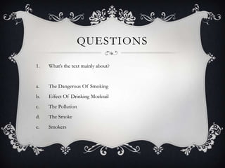 QUESTIONS

1.   What’s the text mainly about?


a.   The Dangerous Of Smoking
b.   Effect Of Drinking Mocktail
c.   The Pollution
d.   The Smoke
e.   Smokers
 