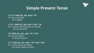 Simple Present Tense
(+) S + tobe (is, am, are) + 3c
Ex: She is beautiful
He is diligent
(-) S + tobe (is, am, are) + not + 3c
Ex: Thomas and friends are not humble
I am am powerfull
(?) Tobe (is, am, are) + S + 3c?
Ex: Are you happy?
is this book green?
(?-) Tobe (is, am, are) + S + not + 3c?
Ex: Is the banana not yellow?
Are those clothes not dirty?
 