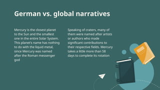 German vs. global narratives
Speaking of craters, many of
them were named after artists
or authors who made
significant contributions to
their respective fields. Mercury
takes a little more than 58
days to complete its rotation
Mercury is the closest planet
to the Sun and the smallest
one in the entire Solar System.
This planet’s name has nothing
to do with the liquid metal,
since Mercury was named
after the Roman messenger
god
 