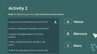 Activity 2
Read the following questions and choose the correct answer
Is Neptune the farthest planet from the Sun? A
Is Saturn composed of hydrogen and helium?
Is Jupiter the biggest planet in the Solar
System?
Is Mars, despite being red, actually a cold
place?
Is Earth the only planet known to harbor life?
A Venus
B Mercury
C Mars
 