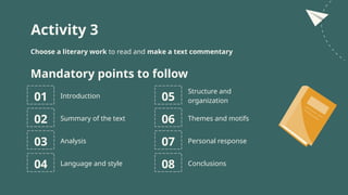 Activity 3
Choose a literary work to read and make a text commentary
01 Introduction
Mandatory points to follow
02 Summary of the text
03 Analysis
05
Structure and
organization
06 Themes and motifs
07 Personal response
04 Language and style 08 Conclusions
 