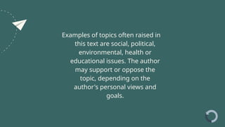 Examples of topics often raised in
this text are social, political,
environmental, health or
educational issues. The author
may support or oppose the
topic, depending on the
author's personal views and
goals.
 