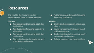 Resources
Did you like the resources in this
template? Get them on these websites:
Vectors
● Flat background for world book day
celebration
● Flat illustration for world book day c
elebration
● Flat background for world book day
celebration
● Flat vertical poster template for worl
d book day celebration
● Flat landing page template for world
book day celebration
Photos
● Smiley black teenage girl relaxing ou
tdoors
● Young handsome ethnic curly man l
ooking at camera
● Student posing during a group study
session with colleagues
● College students cramming outdoor
 