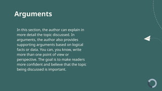 Arguments
In this section, the author can explain in
more detail the topic discussed. In
arguments, the author also provides
supporting arguments based on logical
facts or data. You can, you know, write
more than one point of view or
perspective. The goal is to make readers
more confident and believe that the topic
being discussed is important.
 