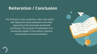 The final part is the conclusion. Here, the author
will repeat the thesis statement and main
arguments that have been presented
previously. The purpose of reiteration is to
remind the reader of the author's opinion
and provide a strong conclusion.
Reiteration / Conclusion
 