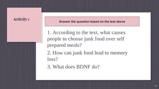 Activity 1
1. According to the text, what causes
people to choose junk food over self
prepared meals?
2. How can junk food lead to memory
loss?
3. What does BDNF do?
11
Answer the question based on the text above
 