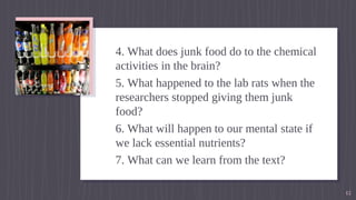4. What does junk food do to the chemical
activities in the brain?
5. What happened to the lab rats when the
researchers stopped giving them junk
food?
6. What will happen to our mental state if
we lack essential nutrients?
7. What can we learn from the text?
12
 
