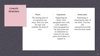Generic
Structure
▹ Thesis
The starting point of
an exposition text
essay. Here you state
the topic and
establish the point of
view
▹ Arguments
Supporting the
thesis. Each
paragraph starts with
a new argument.
Each paragraph has
the main point and
its elaboration (a
reason for the main
point and evidence to
support it)
▹ Reiteration
Reiterating or
restarting the topic of
the thesis. You may
also
summarize/conclude
what has been stated.
16
 