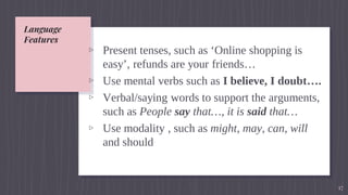 Language
Features
▹ Present tenses, such as ‘Online shopping is
easy’, refunds are your friends…
▹ Use mental verbs such as I believe, I doubt….
▹ Verbal/saying words to support the arguments,
such as People say that…, it is said that…
▹ Use modality , such as might, may, can, will
and should
17
 