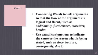 Cont….
▹ Connecting Words to link arguments
so that the flow of the arguments is
logical and fluent, Such as
additionally, furthermore, moreover,
besides
▹ Use causal conjunctions to indicate
the cause or the reason what is being
stated, such as since, because,
consequently, due to
18
 