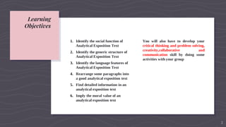 Learning
Objectives
1. Identify the social function of
Analytical Exposition Text
2. Identify the generic structure of
Analytical Exposition Text
3. Identify the language features of
Analytical Exposition Text
4. Rearrange some paragraphs into
a good analytical exposition text
5. Find detailed information in an
analytical exposition text
6. Imply the moral value of an
analytical exposition text
You will also have to develop your
critical thinking and problem solving,
creativity,collaborative and
communication skill by doing some
activities with your group
2
 