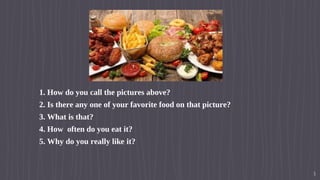 Hello!
1.1. How do you call the pictures above?
2.2. Is there any one of your favorite food on that picture?
3.3. What is that?
4.4. How often do you eat it?
5.5. Why do you really like it?
3
 