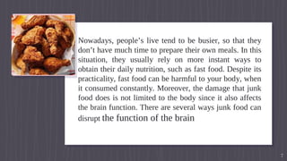 Nowadays, people’s live tend to be busier, so that they
don’t have much time to prepare their own meals. In this
situation, they usually rely on more instant ways to
obtain their daily nutrition, such as fast food. Despite its
practicality, fast food can be harmful to your body, when
it consumed constantly. Moreover, the damage that junk
food does is not limited to the body since it also affects
the brain function. There are several ways junk food can
disrupt the function of the brain
7
 