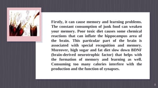 Firstly, it can cause memory and learning problems.
The constant consumption of junk food can weaken
your memory. Poor toxic diet causes some chemical
reactions that can inflate the hippocampus area of
the brain. This particular part of the brain is
associated with special recognition and memory.
Moreover, high sugar and fat diet slow down BDNF
(brain-derived neurotrophic factor) that helps with
the formation of memory and learning as well.
Consuming too many calories interfere with the
production and the function of synapses.
8
 