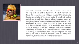 Junk food consumption can also alter chemical compounds in
the body that can lead to depression. A lot of research has
shown that consuming food in high in sugar and fat can actually
alter the chemical activities in the brain. Eventually, it leads a
dependency on such food. Research has shown that conducted
at the University of Montreal shows that lab rats suffered from
withdrawals symptoms after they were no longer given junk
food. In the case of humans, such withdrawal can make us
unable to deal with stress, feel depressed, and turn back to that
kind of food or comfort. It will be like an endless cycle, without
us realizing it. Furthermore, fast food consumption can also
lead to the loss of essential nutrients, such as amino acid
tryptophan, that can stimulate feelings of depression.
9
 