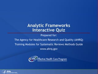 Analytic Frameworks Interactive Quiz Prepared for: The Agency for Healthcare Research and Quality (AHRQ) Training Modules for Systematic Reviews Methods Guide www.ahrq.gov 