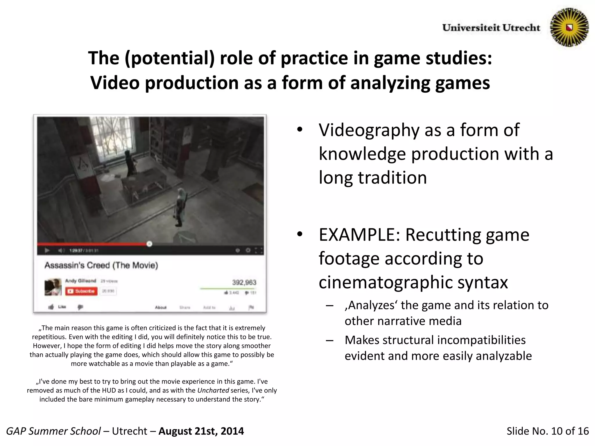 Slide No. 10 of 16GAP Summer School – Utrecht – August 21st, 2014
The (potential) role of practice in game studies:
Video production as a form of analyzing games
• Videography as a form of
knowledge production with a
long tradition
• EXAMPLE: Recutting game
footage according to
cinematographic syntax
– ‚Analyzes‘ the game and its relation to
other narrative media
– Makes structural incompatibilities
evident and more easily analyzable
„The main reason this game is often criticized is the fact that it is extremely
repetitious. Even with the editing I did, you will definitely notice this to be true.
However, I hope the form of editing I did helps move the story along smoother
than actually playing the game does, which should allow this game to possibly be
more watchable as a movie than playable as a game.“
„I've done my best to try to bring out the movie experience in this game. I've
removed as much of the HUD as I could, and as with the Uncharted series, I've only
included the bare minimum gameplay necessary to understand the story.“
 