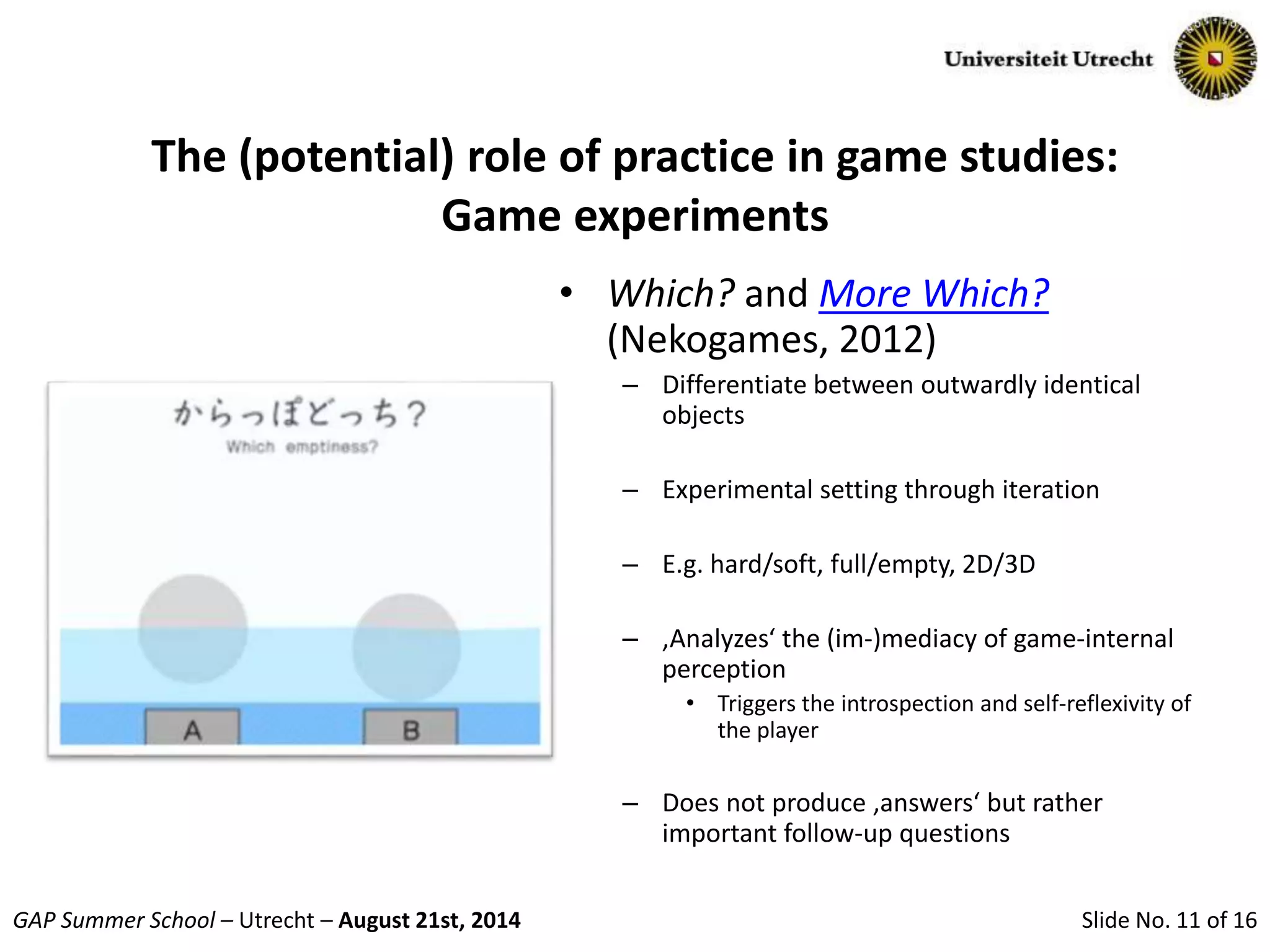 Slide No. 11 of 16GAP Summer School – Utrecht – August 21st, 2014
The (potential) role of practice in game studies:
Game experiments
• Which? and More Which?
(Nekogames, 2012)
– Differentiate between outwardly identical
objects
– Experimental setting through iteration
– E.g. hard/soft, full/empty, 2D/3D
– ‚Analyzes‘ the (im-)mediacy of game-internal
perception
• Triggers the introspection and self-reflexivity of
the player
– Does not produce ‚answers‘ but rather
important follow-up questions
 