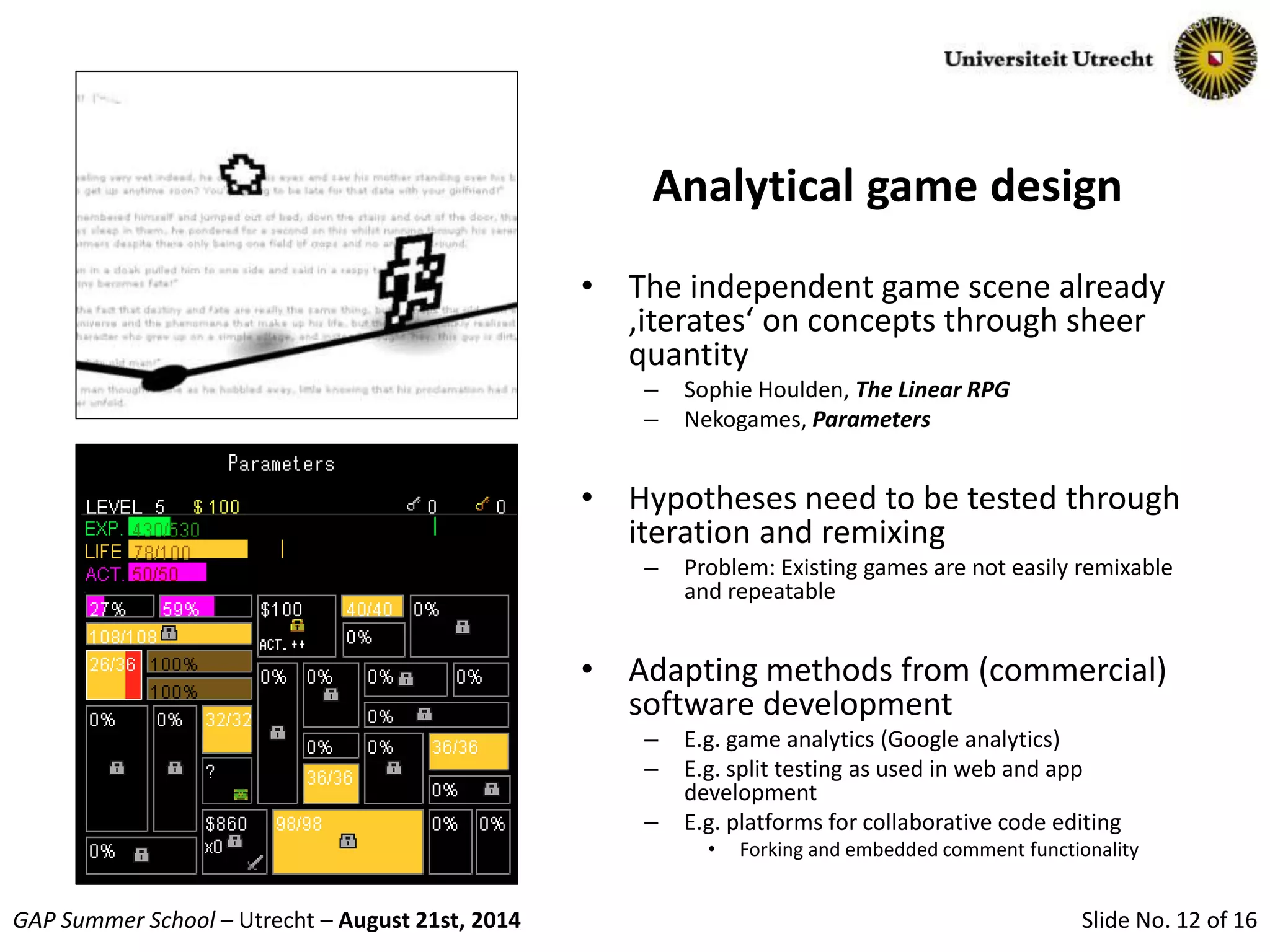 Slide No. 12 of 16GAP Summer School – Utrecht – August 21st, 2014
Analytical game design
• The independent game scene already
‚iterates‘ on concepts through sheer
quantity
– Sophie Houlden, The Linear RPG
– Nekogames, Parameters
• Hypotheses need to be tested through
iteration and remixing
– Problem: Existing games are not easily remixable
and repeatable
• Adapting methods from (commercial)
software development
– E.g. game analytics (Google analytics)
– E.g. split testing as used in web and app
development
– E.g. platforms for collaborative code editing
• Forking and embedded comment functionality
 