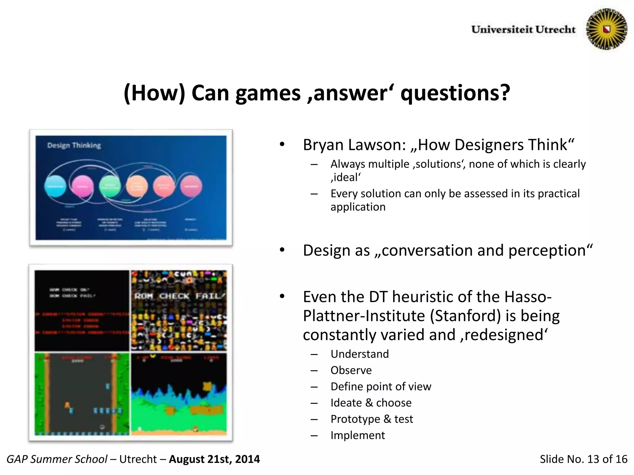 Slide No. 13 of 16GAP Summer School – Utrecht – August 21st, 2014
(How) Can games ‚answer‘ questions?
• Bryan Lawson: „How Designers Think“
– Always multiple ‚solutions‘, none of which is clearly
‚ideal‘
– Every solution can only be assessed in its practical
application
• Design as „conversation and perception“
• Even the DT heuristic of the Hasso-
Plattner-Institute (Stanford) is being
constantly varied and ‚redesigned‘
– Understand
– Observe
– Define point of view
– Ideate & choose
– Prototype & test
– Implement
 