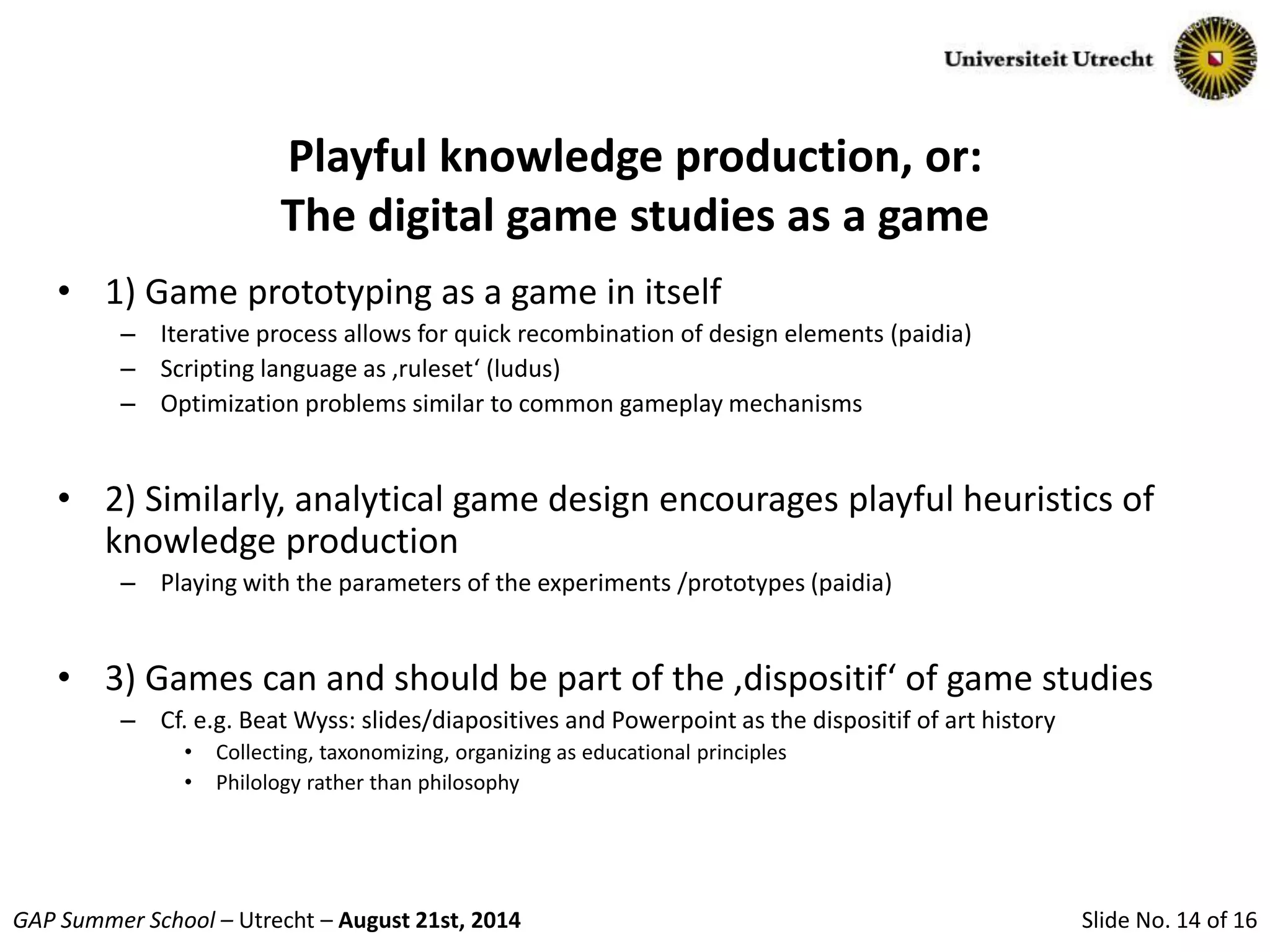 Slide No. 14 of 16GAP Summer School – Utrecht – August 21st, 2014
Playful knowledge production, or:
The digital game studies as a game
• 1) Game prototyping as a game in itself
– Iterative process allows for quick recombination of design elements (paidia)
– Scripting language as ‚ruleset‘ (ludus)
– Optimization problems similar to common gameplay mechanisms
• 2) Similarly, analytical game design encourages playful heuristics of
knowledge production
– Playing with the parameters of the experiments /prototypes (paidia)
• 3) Games can and should be part of the ‚dispositif‘ of game studies
– Cf. e.g. Beat Wyss: slides/diapositives and Powerpoint as the dispositif of art history
• Collecting, taxonomizing, organizing as educational principles
• Philology rather than philosophy
 