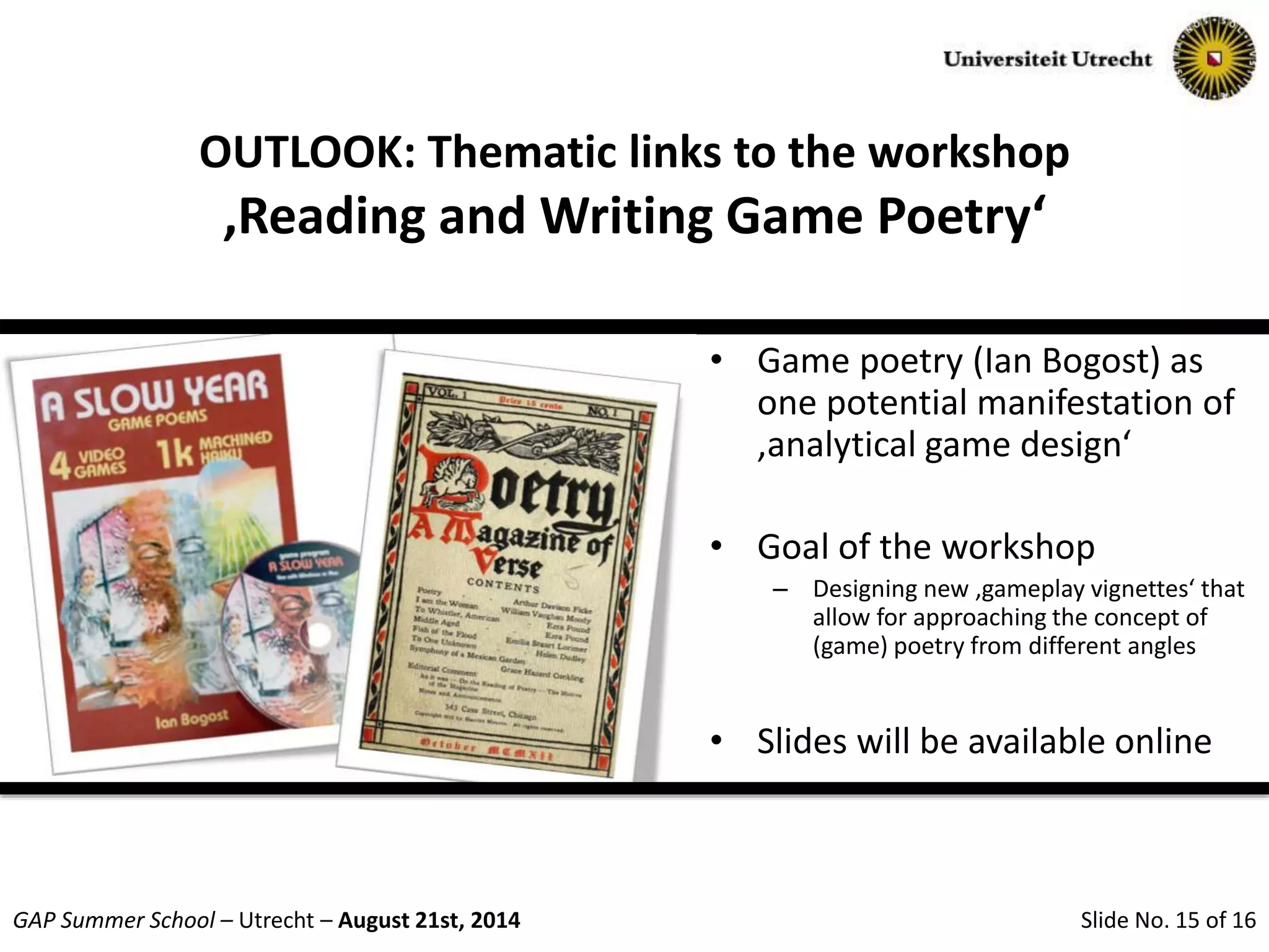 Slide No. 15 of 16GAP Summer School – Utrecht – August 21st, 2014
OUTLOOK: Thematic links to the workshop
‚Reading and Writing Game Poetry‘
• Game poetry (Ian Bogost) as
one potential manifestation of
‚analytical game design‘
• Goal of the workshop
– Designing new ‚gameplay vignettes‘ that
allow for approaching the concept of
(game) poetry from different angles
• Slides will be available online
 