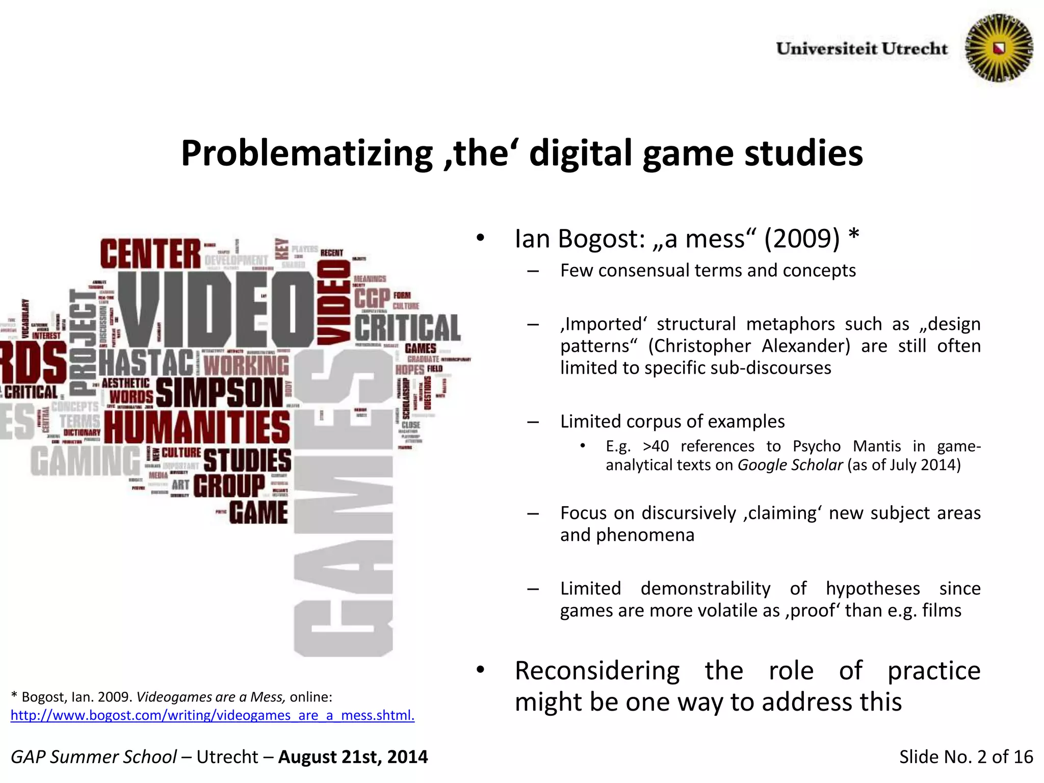 Slide No. 2 of 16GAP Summer School – Utrecht – August 21st, 2014
Problematizing ‚the‘ digital game studies
• Ian Bogost: „a mess“ (2009) *
– Few consensual terms and concepts
– ‚Imported‘ structural metaphors such as „design
patterns“ (Christopher Alexander) are still often
limited to specific sub-discourses
– Limited corpus of examples
• E.g. >40 references to Psycho Mantis in game-
analytical texts on Google Scholar (as of July 2014)
– Focus on discursively ‚claiming‘ new subject areas
and phenomena
– Limited demonstrability of hypotheses since
games are more volatile as ‚proof‘ than e.g. films
• Reconsidering the role of practice
might be one way to address this* Bogost, Ian. 2009. Videogames are a Mess, online:
http://www.bogost.com/writing/videogames_are_a_mess.shtml.
 