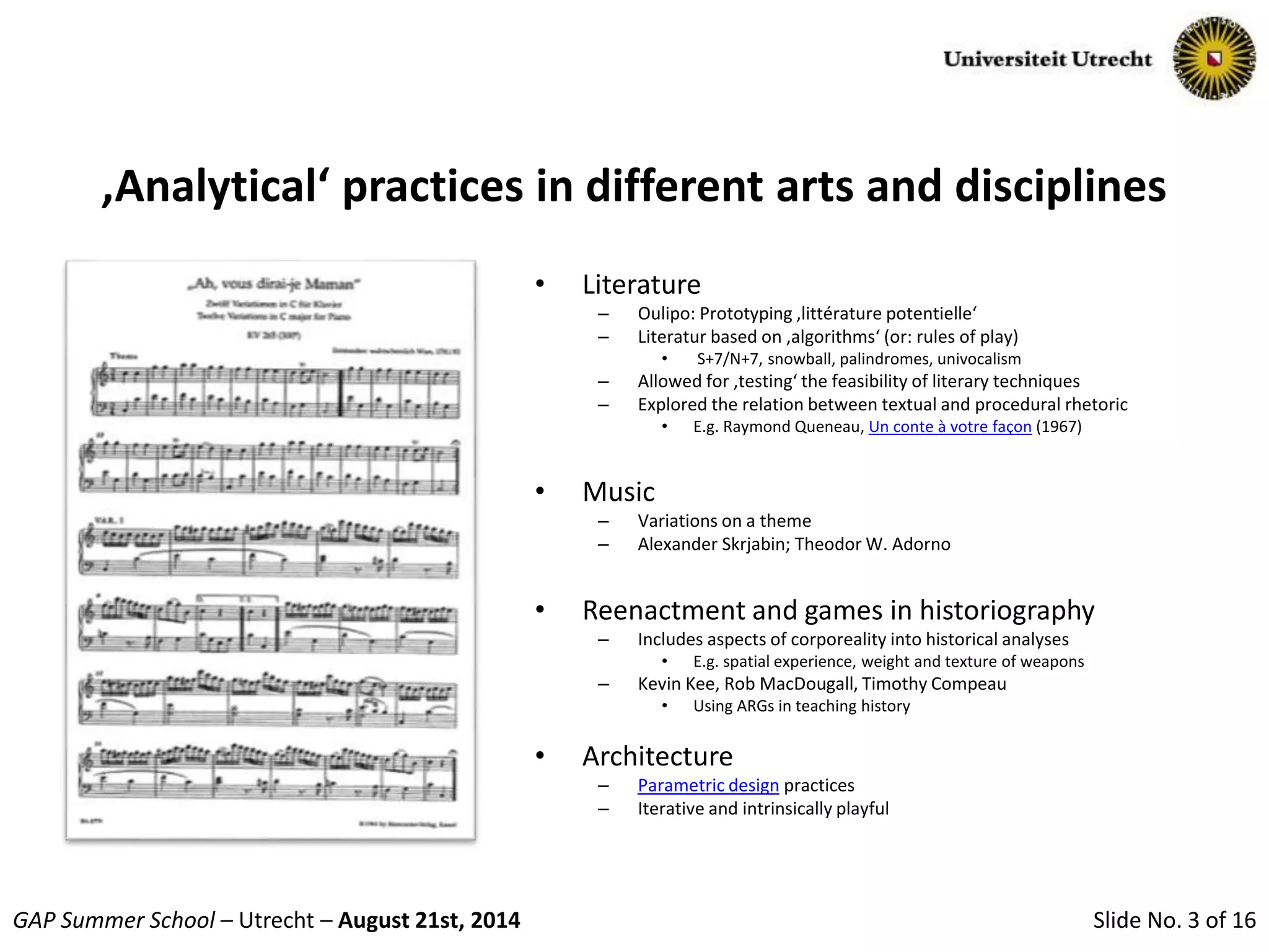 Slide No. 3 of 16GAP Summer School – Utrecht – August 21st, 2014
‚Analytical‘ practices in different arts and disciplines
• Literature
– Oulipo: Prototyping ‚littérature potentielle‘
– Literatur based on ‚algorithms‘ (or: rules of play)
• S+7/N+7, snowball, palindromes, univocalism
– Allowed for ‚testing‘ the feasibility of literary techniques
– Explored the relation between textual and procedural rhetoric
• E.g. Raymond Queneau, Un conte à votre façon (1967)
• Music
– Variations on a theme
– Alexander Skrjabin; Theodor W. Adorno
• Reenactment and games in historiography
– Includes aspects of corporeality into historical analyses
• E.g. spatial experience, weight and texture of weapons
– Kevin Kee, Rob MacDougall, Timothy Compeau
• Using ARGs in teaching history
• Architecture
– Parametric design practices
– Iterative and intrinsically playful
 