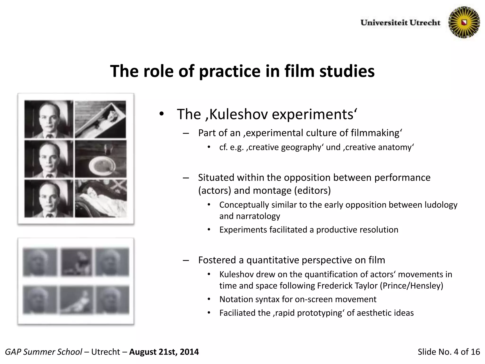 Slide No. 4 of 16GAP Summer School – Utrecht – August 21st, 2014
The role of practice in film studies
• The ‚Kuleshov experiments‘
– Part of an ‚experimental culture of filmmaking‘
• cf. e.g. ‚creative geography‘ und ‚creative anatomy‘
– Situated within the opposition between performance
(actors) and montage (editors)
• Conceptually similar to the early opposition between ludology
and narratology
• Experiments facilitated a productive resolution
– Fostered a quantitative perspective on film
• Kuleshov drew on the quantification of actors‘ movements in
time and space following Frederick Taylor (Prince/Hensley)
• Notation syntax for on-screen movement
• Faciliated the ‚rapid prototyping‘ of aesthetic ideas
 