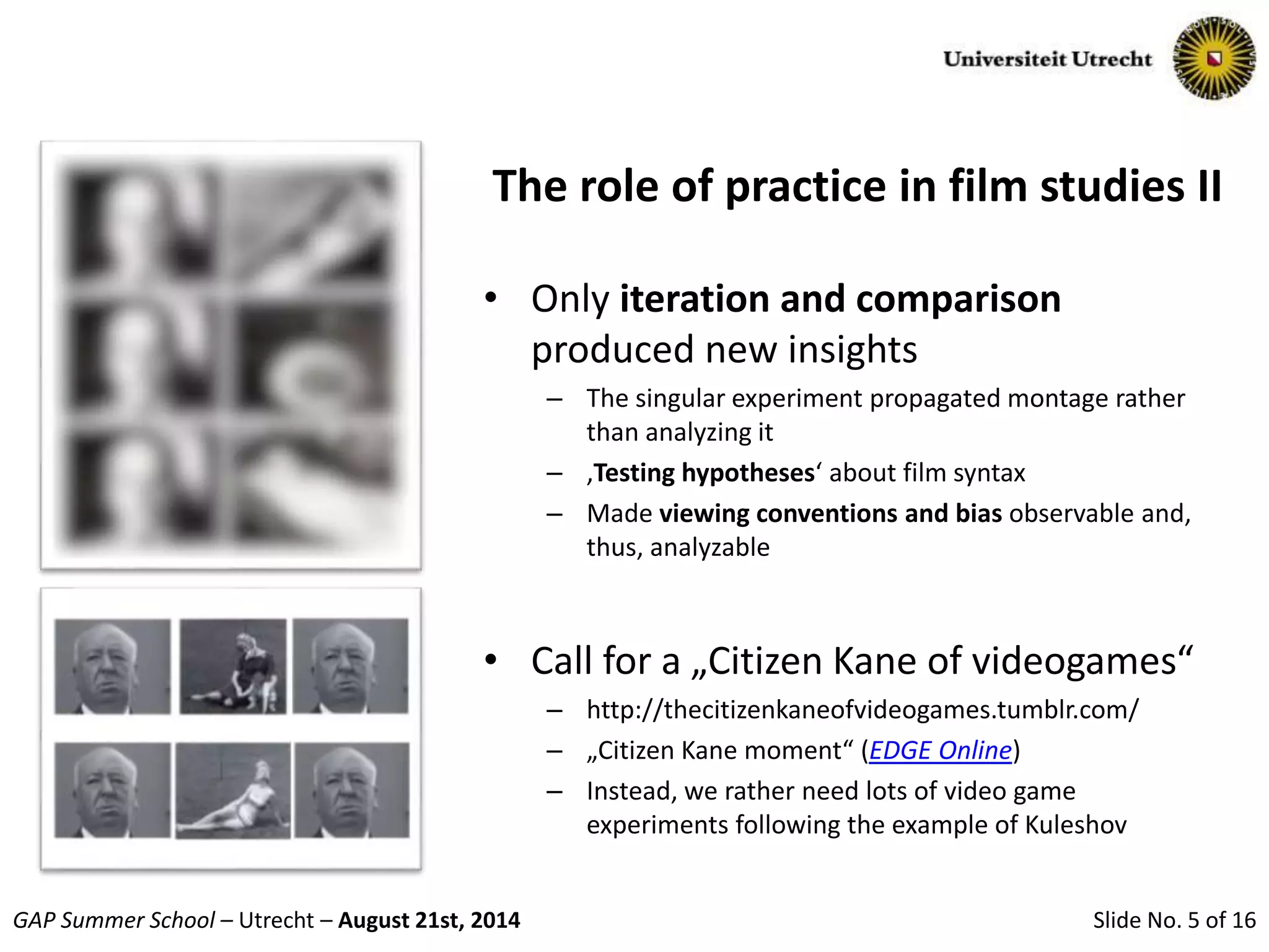 Slide No. 5 of 16GAP Summer School – Utrecht – August 21st, 2014
The role of practice in film studies II
• Only iteration and comparison
produced new insights
– The singular experiment propagated montage rather
than analyzing it
– ‚Testing hypotheses‘ about film syntax
– Made viewing conventions and bias observable and,
thus, analyzable
• Call for a „Citizen Kane of videogames“
– http://thecitizenkaneofvideogames.tumblr.com/
– „Citizen Kane moment“ (EDGE Online)
– Instead, we rather need lots of video game
experiments following the example of Kuleshov
 