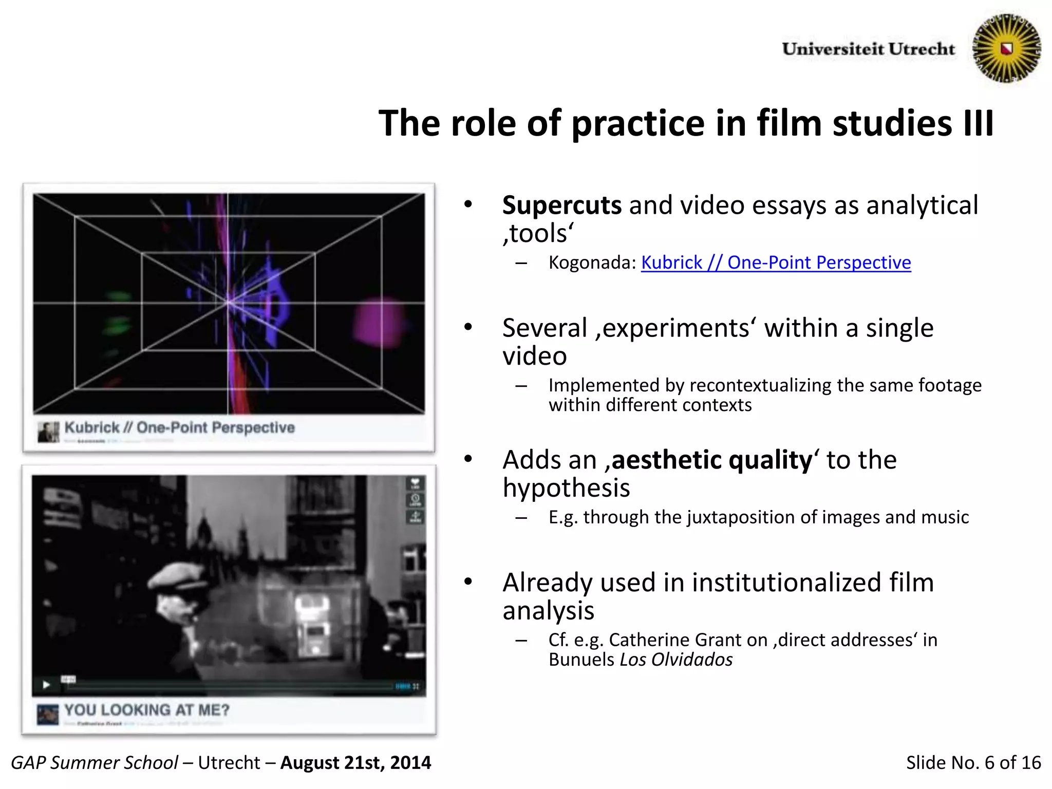 Slide No. 6 of 16GAP Summer School – Utrecht – August 21st, 2014
The role of practice in film studies III
• Supercuts and video essays as analytical
‚tools‘
– Kogonada: Kubrick // One-Point Perspective
• Several ‚experiments‘ within a single
video
– Implemented by recontextualizing the same footage
within different contexts
• Adds an ‚aesthetic quality‘ to the
hypothesis
– E.g. through the juxtaposition of images and music
• Already used in institutionalized film
analysis
– Cf. e.g. Catherine Grant on ‚direct addresses‘ in
Bunuels Los Olvidados
 