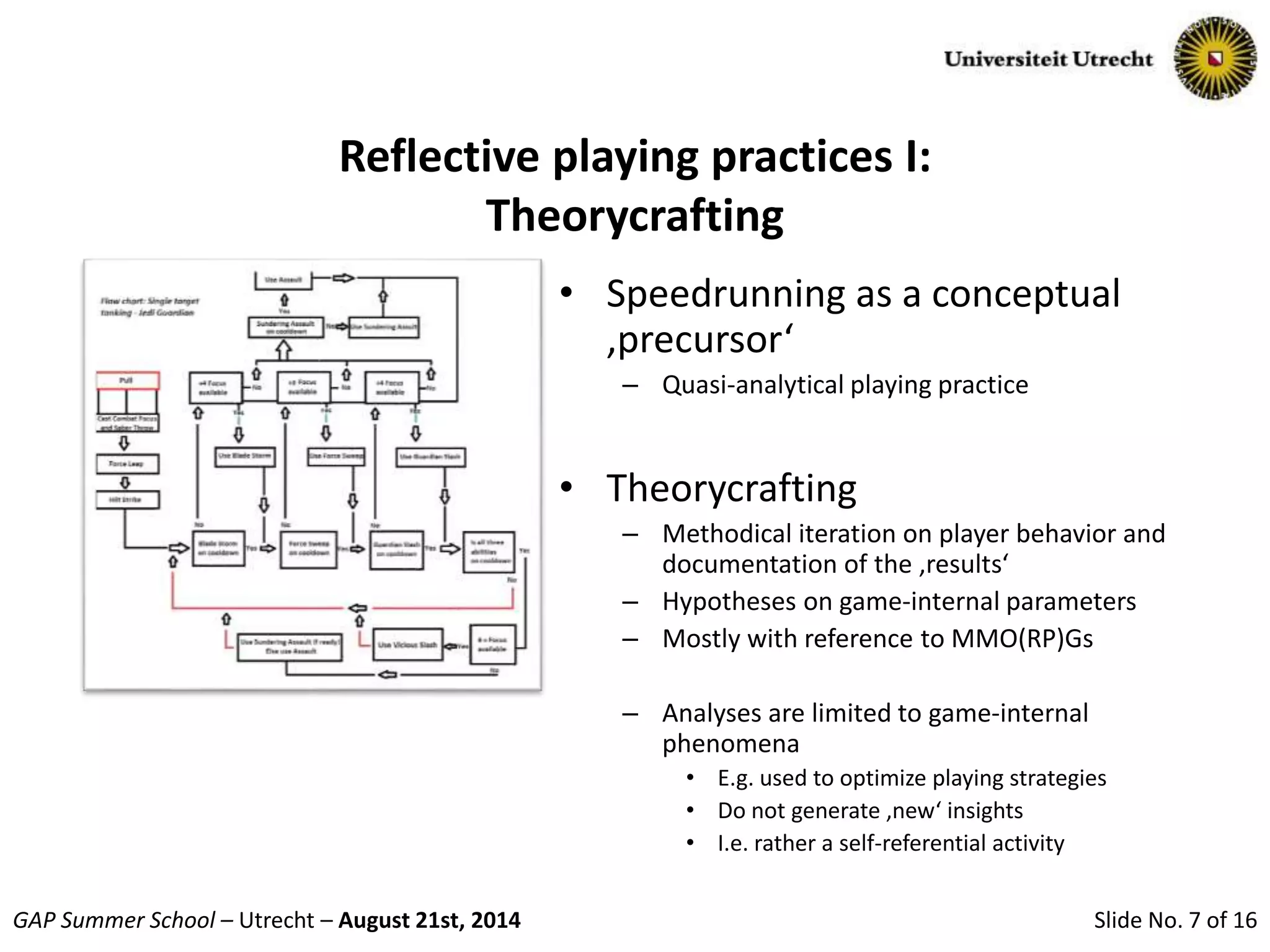 Slide No. 7 of 16GAP Summer School – Utrecht – August 21st, 2014
Reflective playing practices I:
Theorycrafting
• Speedrunning as a conceptual
‚precursor‘
– Quasi-analytical playing practice
• Theorycrafting
– Methodical iteration on player behavior and
documentation of the ‚results‘
– Hypotheses on game-internal parameters
– Mostly with reference to MMO(RP)Gs
– Analyses are limited to game-internal
phenomena
• E.g. used to optimize playing strategies
• Do not generate ‚new‘ insights
• I.e. rather a self-referential activity
 