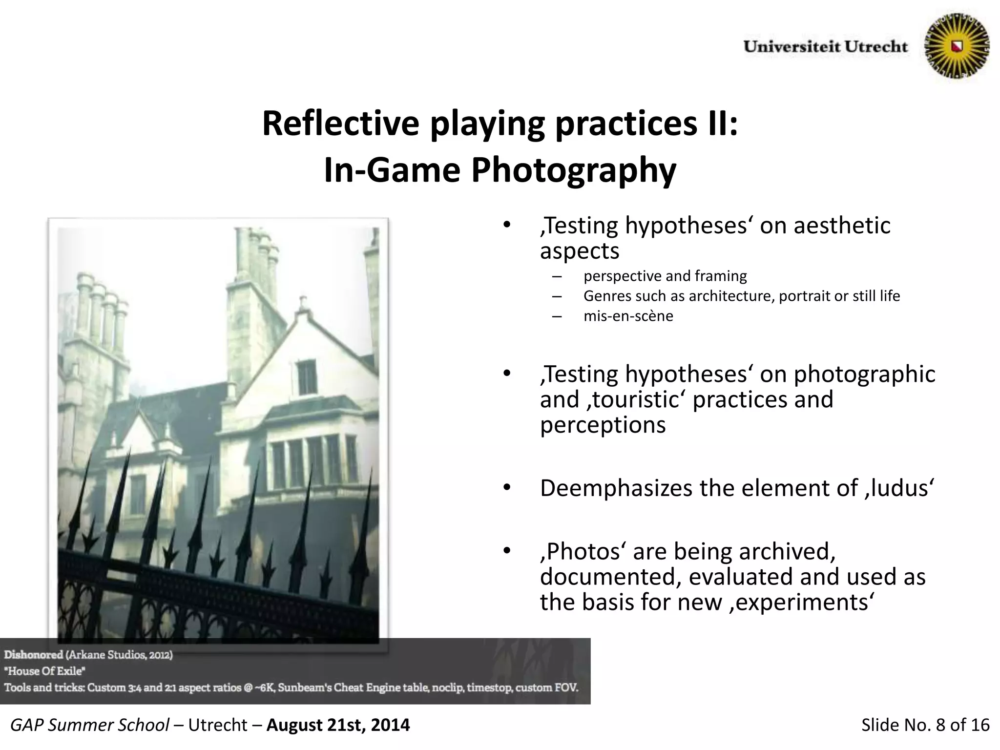 Slide No. 8 of 16GAP Summer School – Utrecht – August 21st, 2014
Reflective playing practices II:
In-Game Photography
• ‚Testing hypotheses‘ on aesthetic
aspects
– perspective and framing
– Genres such as architecture, portrait or still life
– mis-en-scène
• ‚Testing hypotheses‘ on photographic
and ‚touristic‘ practices and
perceptions
• Deemphasizes the element of ‚ludus‘
• ‚Photos‘ are being archived,
documented, evaluated and used as
the basis for new ‚experiments‘
 