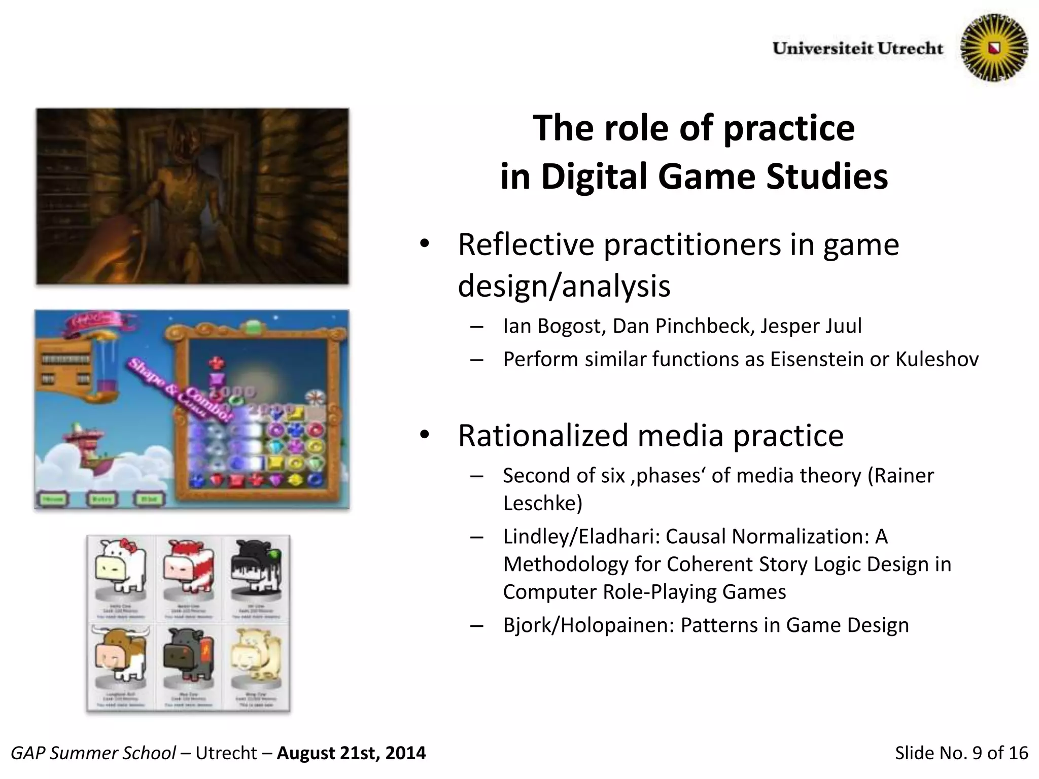 Slide No. 9 of 16GAP Summer School – Utrecht – August 21st, 2014
The role of practice
in Digital Game Studies
• Reflective practitioners in game
design/analysis
– Ian Bogost, Dan Pinchbeck, Jesper Juul
– Perform similar functions as Eisenstein or Kuleshov
• Rationalized media practice
– Second of six ‚phases‘ of media theory (Rainer
Leschke)
– Lindley/Eladhari: Causal Normalization: A
Methodology for Coherent Story Logic Design in
Computer Role-Playing Games
– Bjork/Holopainen: Patterns in Game Design
 