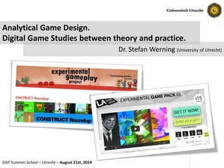 Slide No. 1 of 16GAP Summer School – Utrecht – August 21st, 2014
Analytical Game Design.
Digital Game Studies between theory and practice.
Dr. Stefan Werning (University of Utrecht)
 