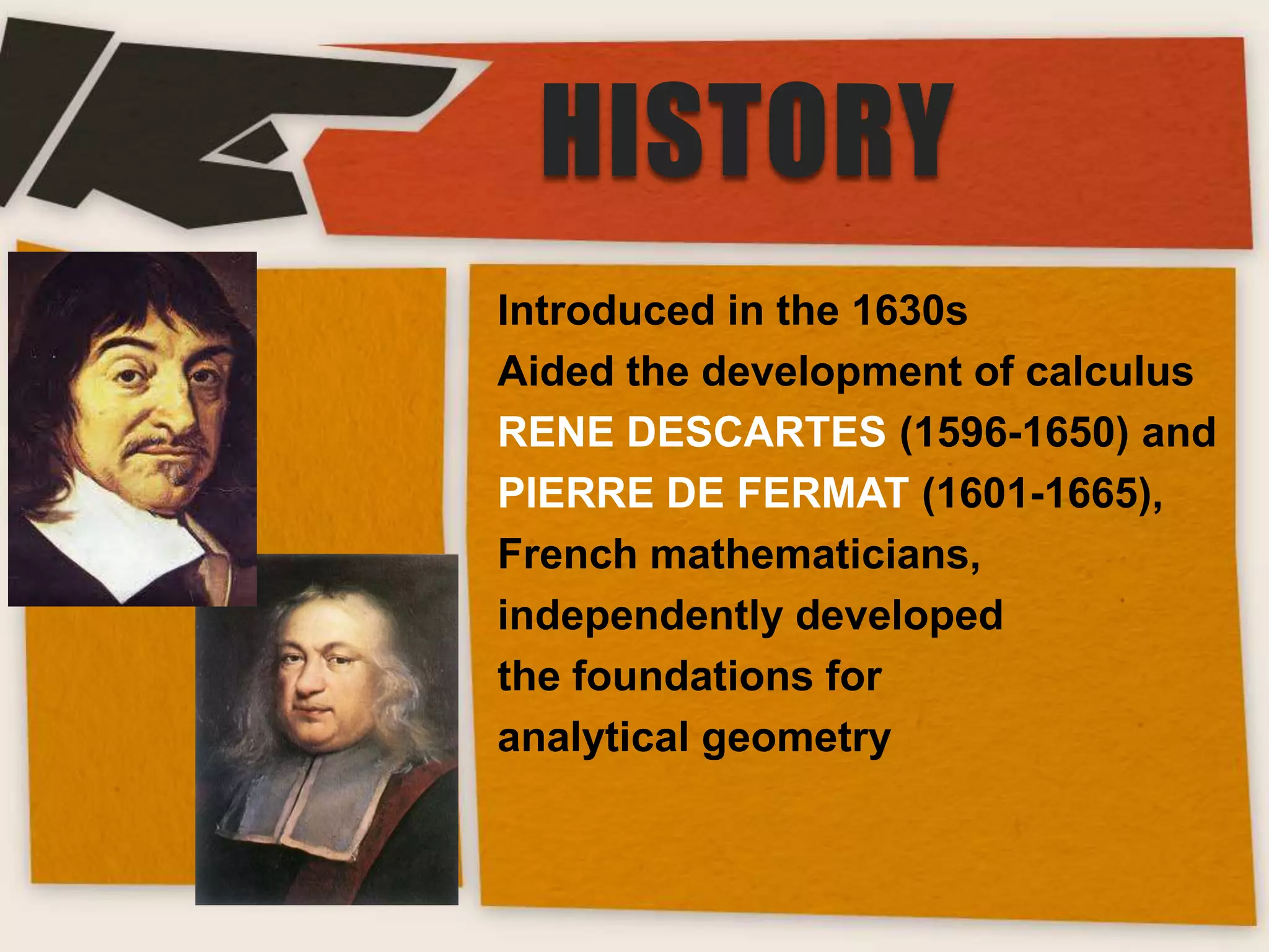 HISTORY
Introduced in the 1630s
Aided the development of calculus
RENE DESCARTES (1596-1650) and
PIERRE DE FERMAT (1601-1665),
French mathematicians,
independently developed
the foundations for
analytical geometry

 