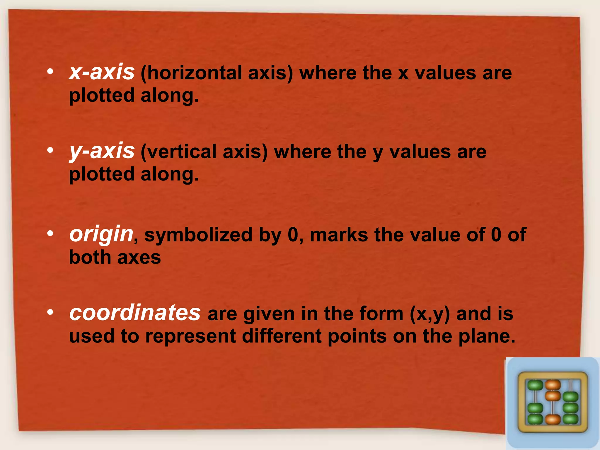 • x-axis (horizontal axis) where the x values are
plotted along.

• y-axis (vertical axis) where the y values are
plotted along.

• origin, symbolized by 0, marks the value of 0 of
both axes

• coordinates are given in the form (x,y) and is
used to represent different points on the plane.

 