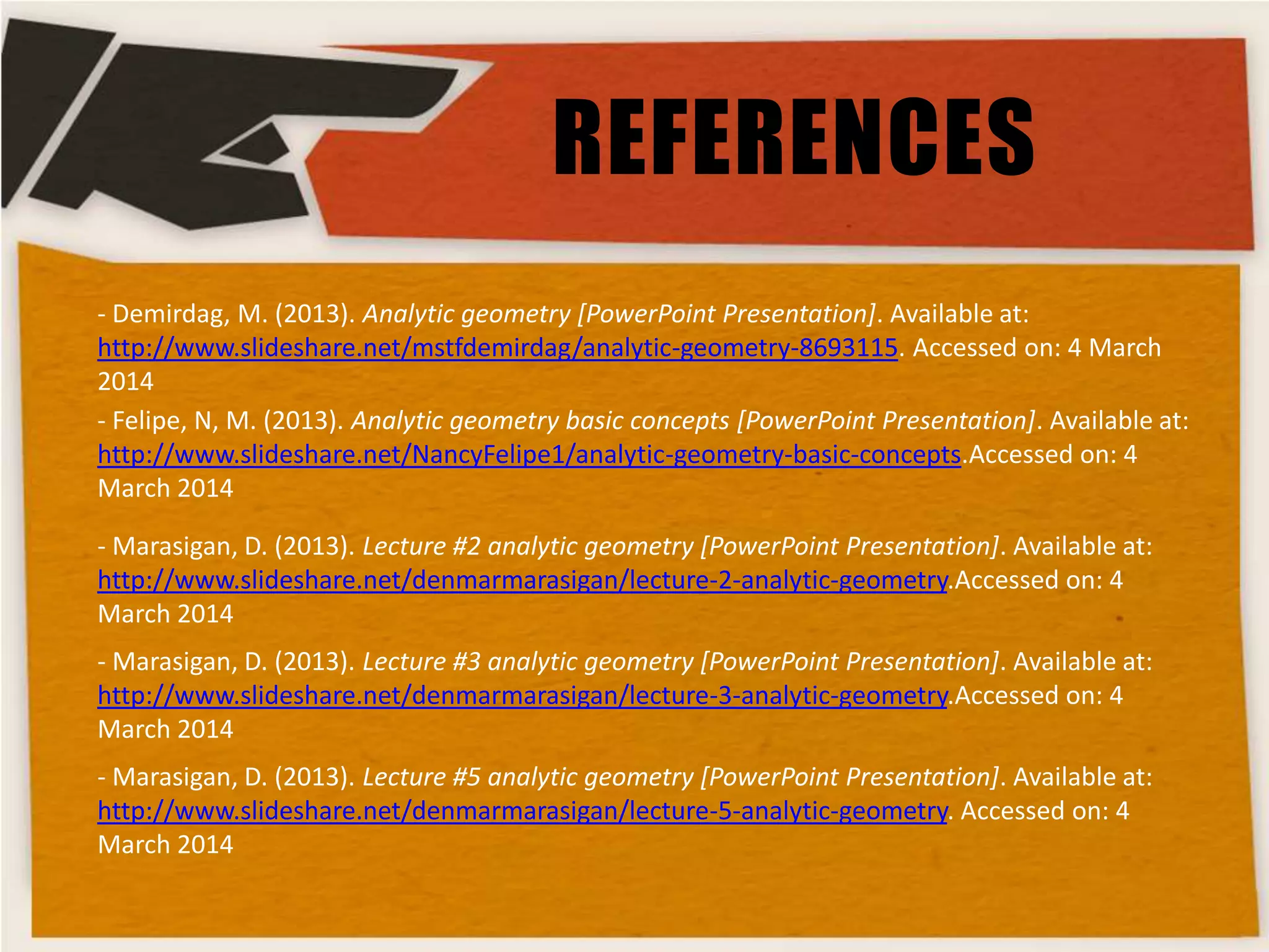 REFERENCES
- Demirdag, M. (2013). Analytic geometry [PowerPoint Presentation]. Available at:
http://www.slideshare.net/mstfdemirdag/analytic-geometry-8693115. Accessed on: 4 March
2014
- Felipe, N, M. (2013). Analytic geometry basic concepts [PowerPoint Presentation]. Available at:
http://www.slideshare.net/NancyFelipe1/analytic-geometry-basic-concepts.Accessed on: 4
March 2014
- Marasigan, D. (2013). Lecture #2 analytic geometry [PowerPoint Presentation]. Available at:
http://www.slideshare.net/denmarmarasigan/lecture-2-analytic-geometry.Accessed on: 4
March 2014
- Marasigan, D. (2013). Lecture #3 analytic geometry [PowerPoint Presentation]. Available at:
http://www.slideshare.net/denmarmarasigan/lecture-3-analytic-geometry.Accessed on: 4
March 2014
- Marasigan, D. (2013). Lecture #5 analytic geometry [PowerPoint Presentation]. Available at:
http://www.slideshare.net/denmarmarasigan/lecture-5-analytic-geometry. Accessed on: 4
March 2014

 