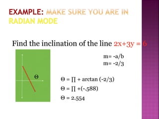 Find the inclination of the line 2x+3y = 6
m= -2/3
m= -a/b
Θ Θ = ∏ + arctan (-2/3)
Θ = ∏ +(-.588)
Θ = 2.554
 