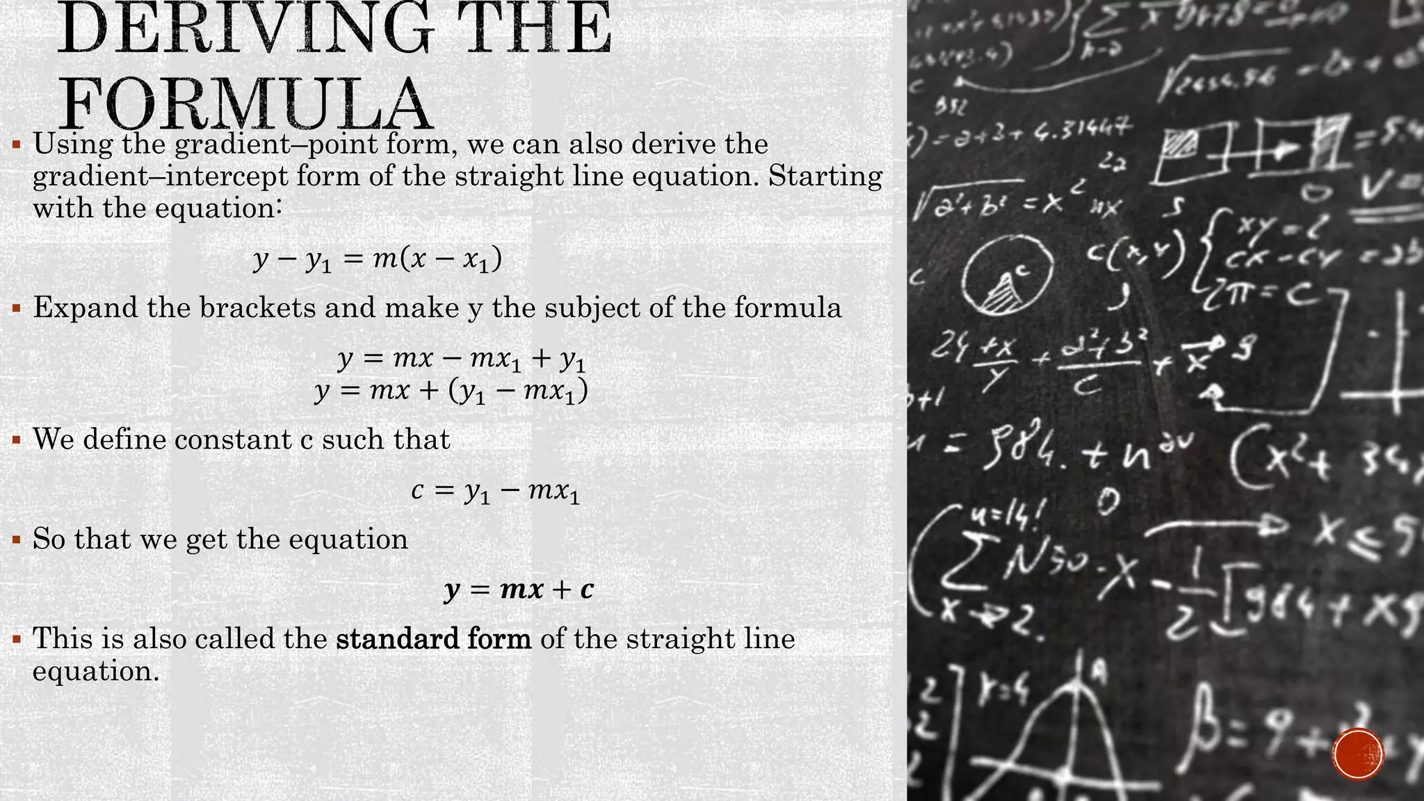  Using the gradient–point form, we can also derive the
gradient–intercept form of the straight line equation. Starting
with the equation:
𝑦 − 𝑦1 = 𝑚 𝑥 − 𝑥1
 Expand the brackets and make y the subject of the formula
𝑦 = 𝑚𝑥 − 𝑚𝑥1 + 𝑦1
𝑦 = 𝑚𝑥 + 𝑦1 − 𝑚𝑥1
 We define constant c such that
𝑐 = 𝑦1 − 𝑚𝑥1
 So that we get the equation
𝒚 = 𝒎𝒙 + 𝒄
 This is also called the standard form of the straight line
equation.
 