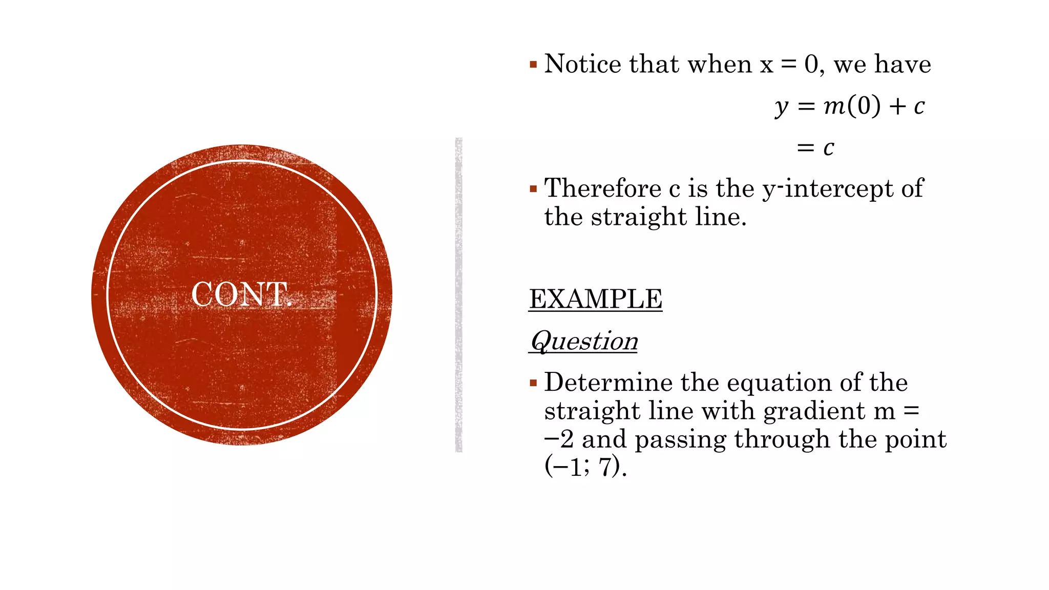 CONT.
 Notice that when x = 0, we have
𝑦 = 𝑚 0 + 𝑐
= 𝑐
 Therefore c is the y-intercept of
the straight line.
EXAMPLE
Question
 Determine the equation of the
straight line with gradient m =
−2 and passing through the point
(−1; 7).
 