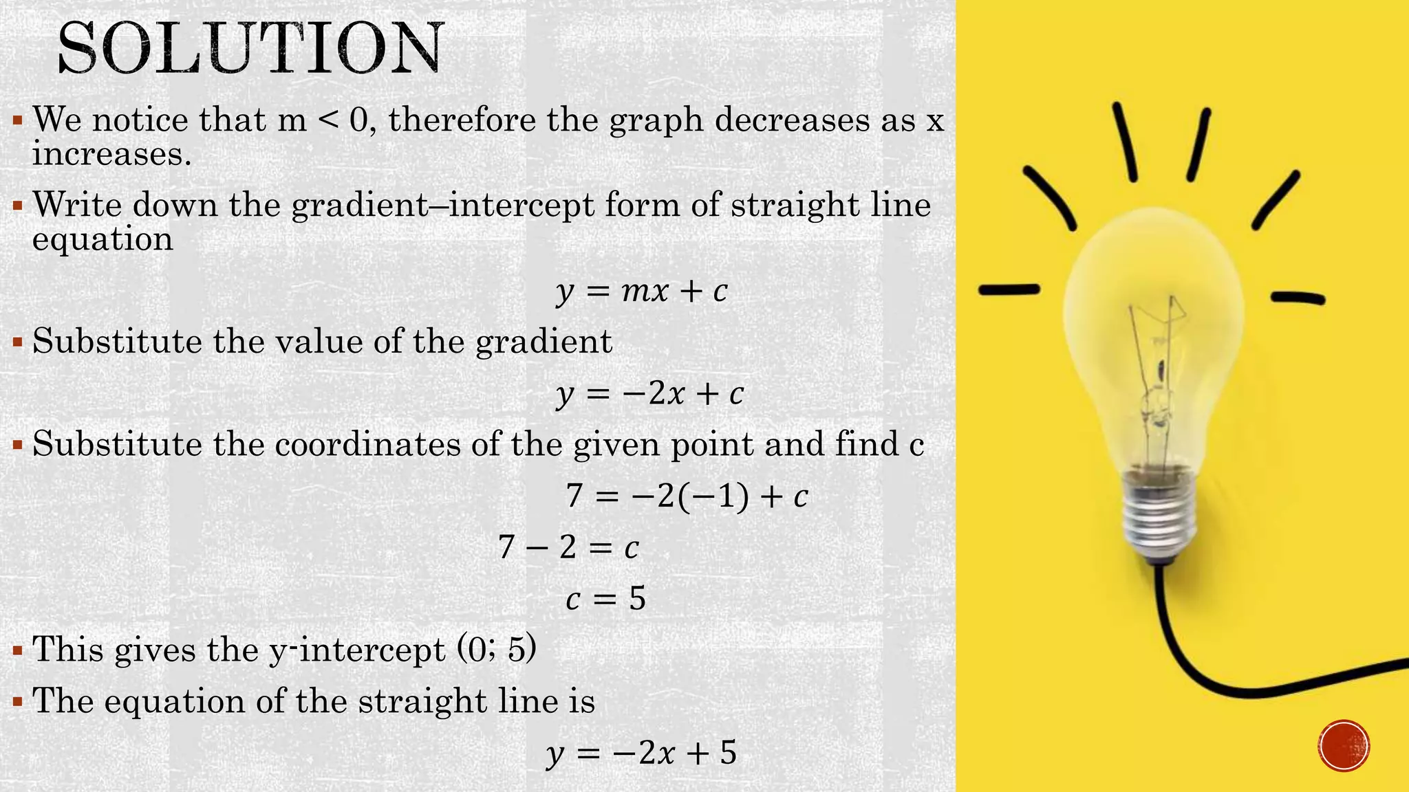  We notice that m < 0, therefore the graph decreases as x
increases.
 Write down the gradient–intercept form of straight line
equation
𝑦 = 𝑚𝑥 + 𝑐
 Substitute the value of the gradient
𝑦 = −2𝑥 + 𝑐
 Substitute the coordinates of the given point and find c
7 = −2(−1) + 𝑐
7 − 2 = 𝑐
𝑐 = 5
 This gives the y-intercept (0; 5)
 The equation of the straight line is
𝑦 = −2𝑥 + 5
 