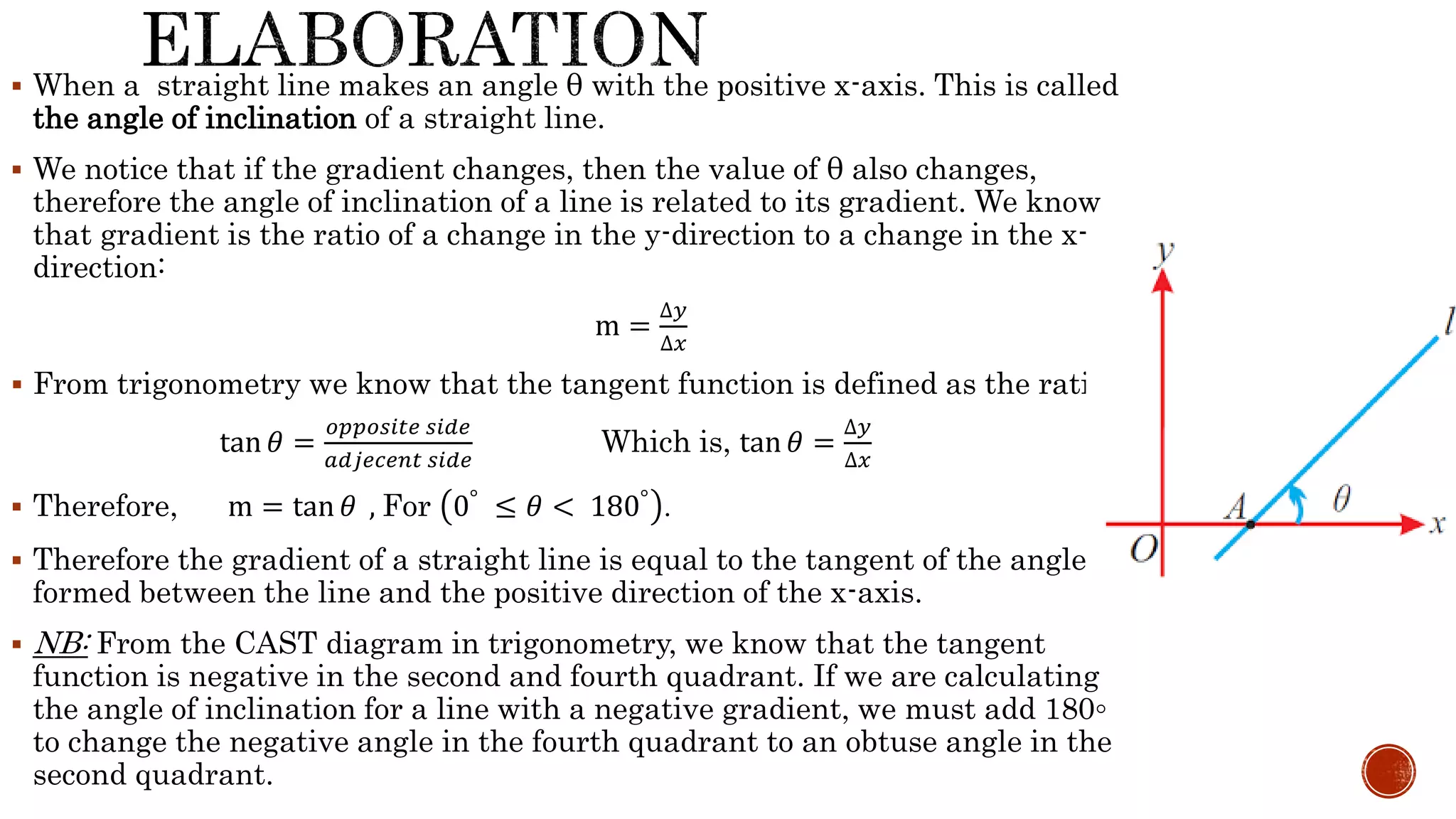  When a straight line makes an angle θ with the positive x-axis. This is called
the angle of inclination of a straight line.
 We notice that if the gradient changes, then the value of θ also changes,
therefore the angle of inclination of a line is related to its gradient. We know
that gradient is the ratio of a change in the y-direction to a change in the x-
direction:
m =
∆𝑦
∆𝑥
 From trigonometry we know that the tangent function is defined as the ratio:
tan 𝜃 =
𝑜𝑝𝑝𝑜𝑠𝑖𝑡𝑒 𝑠𝑖𝑑𝑒
𝑎𝑑𝑗𝑒𝑐𝑒𝑛𝑡 𝑠𝑖𝑑𝑒
Which is, tan 𝜃 =
∆𝑦
∆𝑥
 Therefore, m = tan 𝜃 , For 0° ≤ 𝜃 < 180° .
 Therefore the gradient of a straight line is equal to the tangent of the angle
formed between the line and the positive direction of the x-axis.
 NB: From the CAST diagram in trigonometry, we know that the tangent
function is negative in the second and fourth quadrant. If we are calculating
the angle of inclination for a line with a negative gradient, we must add 180◦
to change the negative angle in the fourth quadrant to an obtuse angle in the
second quadrant.
 