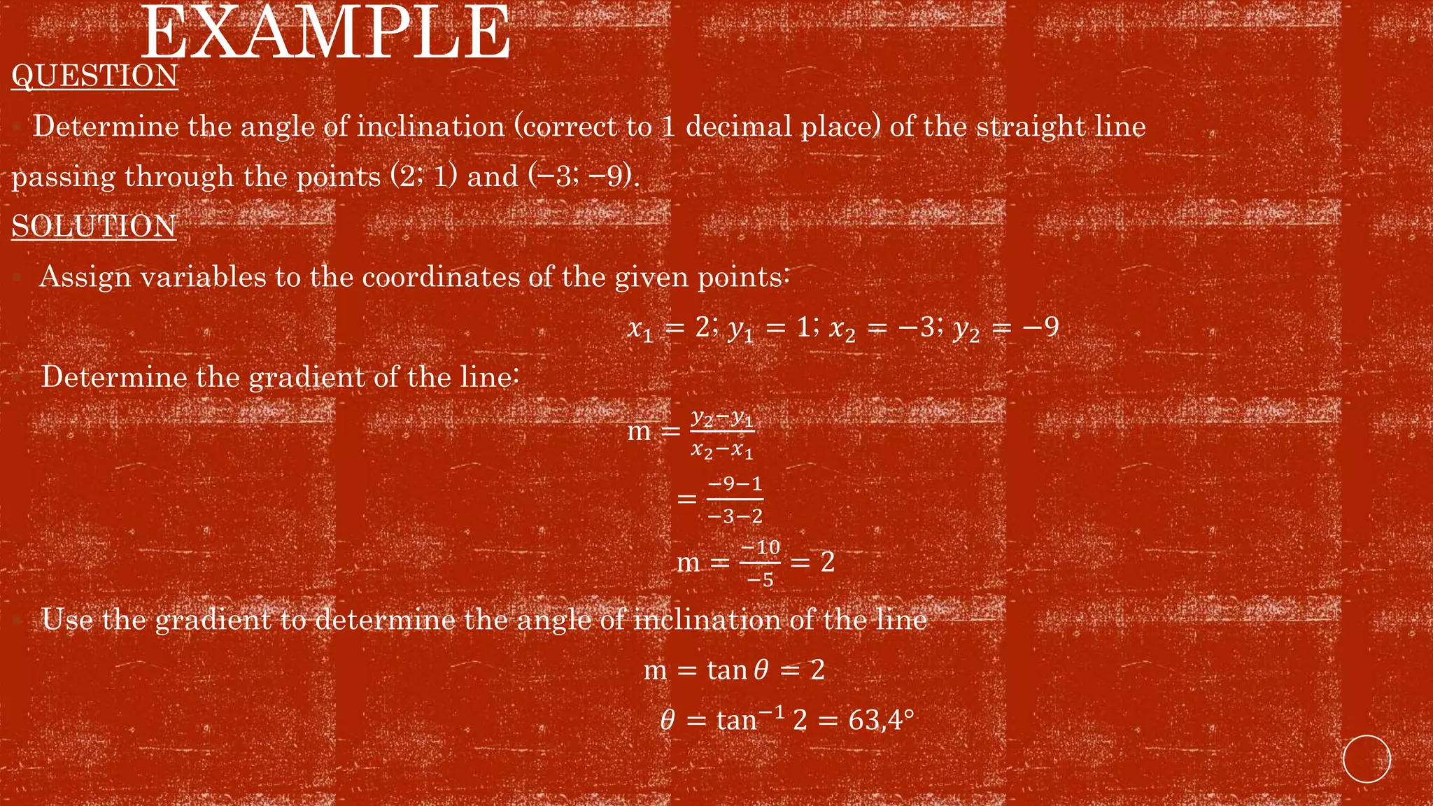 EXAMPLEQUESTION
 Determine the angle of inclination (correct to 1 decimal place) of the straight line
passing through the points (2; 1) and (−3; −9).
SOLUTION
 Assign variables to the coordinates of the given points:
𝑥1 = 2; 𝑦1 = 1; 𝑥2 = −3; 𝑦2 = −9
 Determine the gradient of the line:
m =
𝑦2−𝑦1
𝑥2−𝑥1
=
−9−1
−3−2
m =
−10
−5
= 2
 Use the gradient to determine the angle of inclination of the line
m = tan 𝜃 = 2
𝜃 = tan−1 2 = 63,4°
 