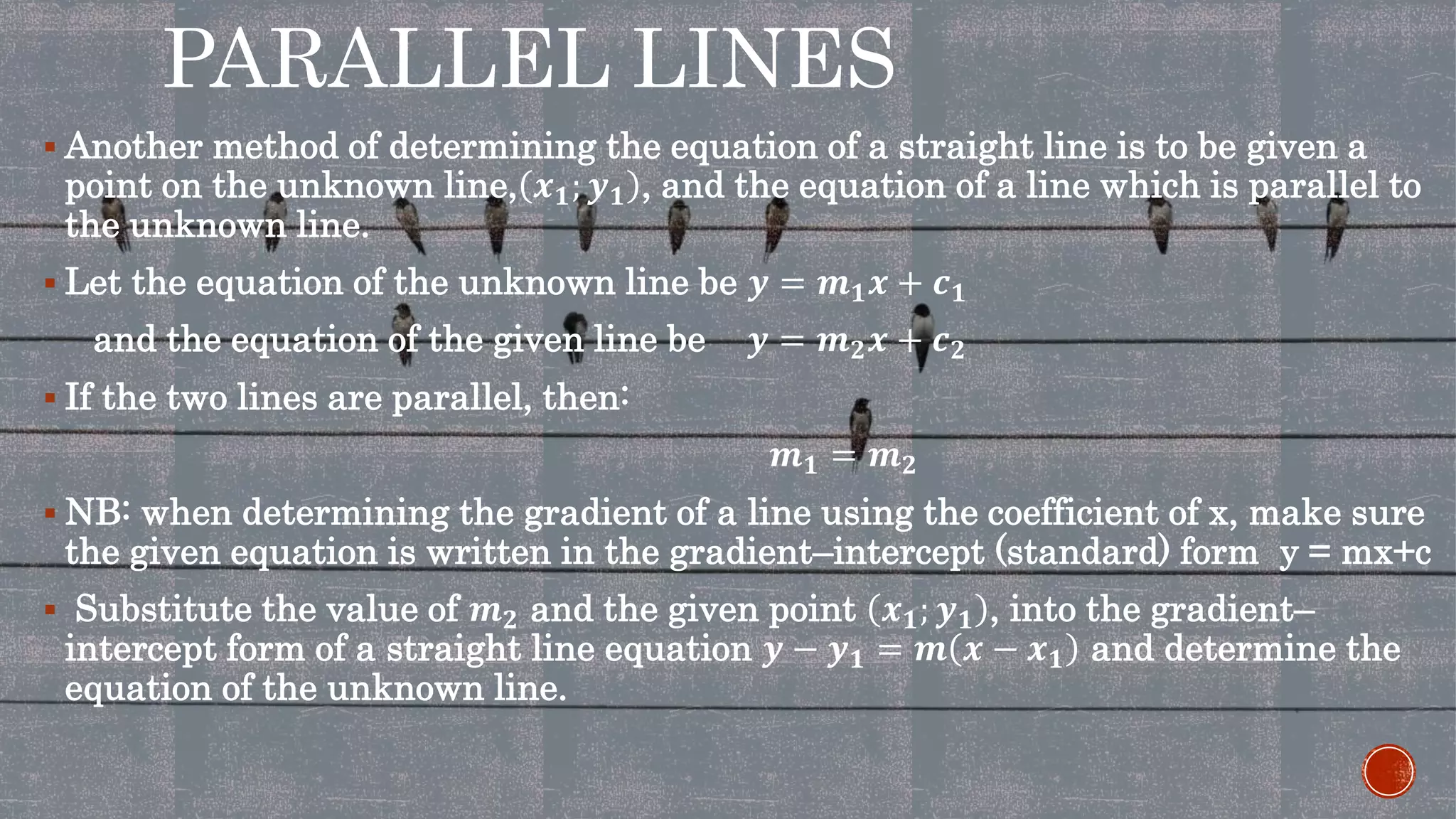PARALLEL LINES
 Another method of determining the equation of a straight line is to be given a
point on the unknown line, 𝒙 𝟏; 𝒚 𝟏 , and the equation of a line which is parallel to
the unknown line.
 Let the equation of the unknown line be 𝒚 = 𝒎 𝟏 𝒙 + 𝒄 𝟏
and the equation of the given line be 𝒚 = 𝒎 𝟐 𝒙 + 𝒄 𝟐
 If the two lines are parallel, then:
𝒎 𝟏 = 𝒎 𝟐
 NB: when determining the gradient of a line using the coefficient of x, make sure
the given equation is written in the gradient–intercept (standard) form y = mx+c
 Substitute the value of 𝒎 𝟐 and the given point 𝒙 𝟏; 𝒚 𝟏 , into the gradient–
intercept form of a straight line equation 𝒚 − 𝒚 𝟏 = 𝒎 𝒙 − 𝒙 𝟏 and determine the
equation of the unknown line.
 
