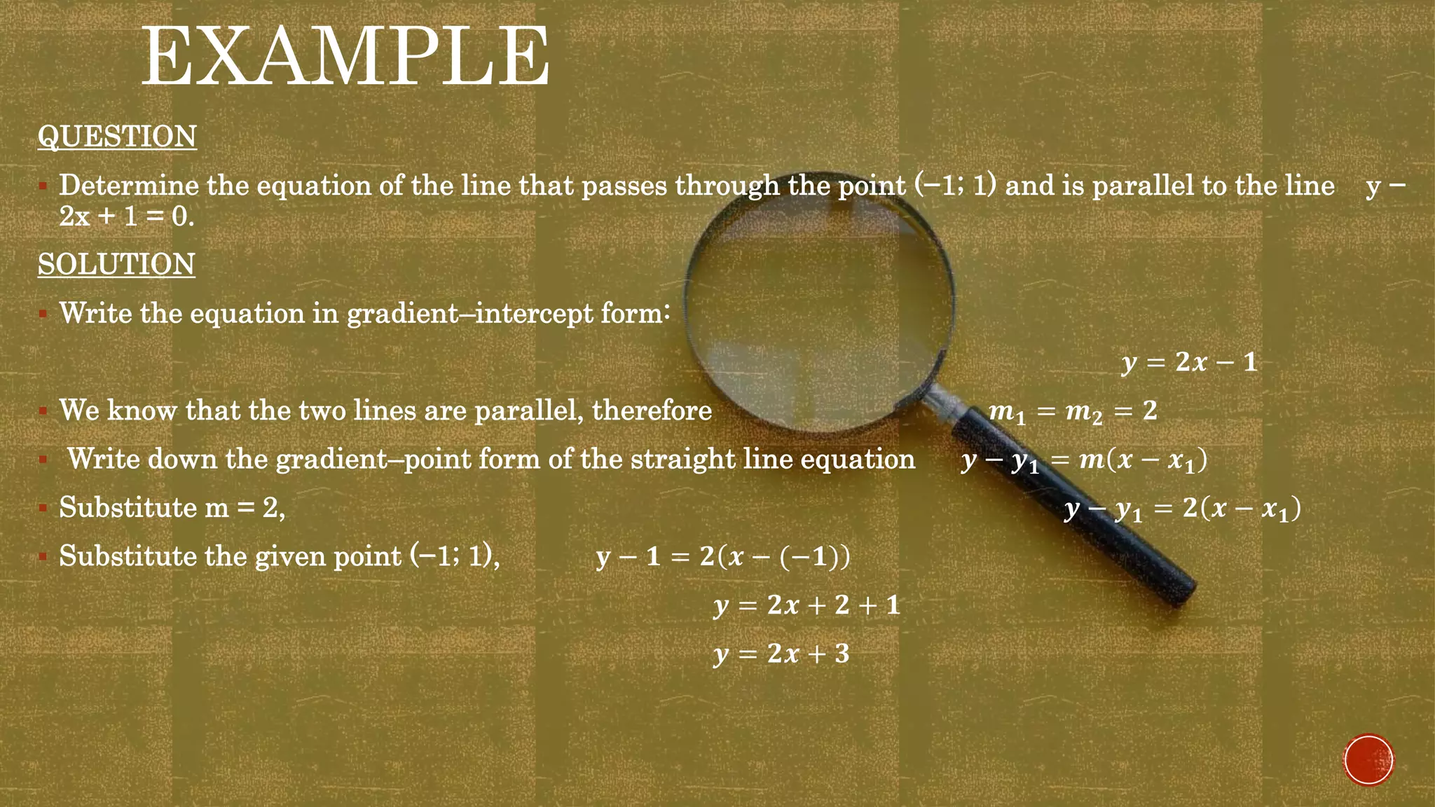 EXAMPLE
QUESTION
 Determine the equation of the line that passes through the point (−1; 1) and is parallel to the line y −
2x + 1 = 0.
SOLUTION
 Write the equation in gradient–intercept form:
𝒚 = 𝟐𝒙 − 𝟏
 We know that the two lines are parallel, therefore 𝒎 𝟏 = 𝒎 𝟐 = 𝟐
 Write down the gradient–point form of the straight line equation 𝒚 − 𝒚 𝟏 = 𝒎 𝒙 − 𝒙 𝟏
 Substitute m = 2, 𝒚 − 𝒚 𝟏 = 𝟐 𝒙 − 𝒙 𝟏
 Substitute the given point (−1; 1), 𝐲 − 𝟏 = 𝟐 𝒙 − (−𝟏)
𝒚 = 𝟐𝒙 + 𝟐 + 𝟏
𝒚 = 𝟐𝒙 + 𝟑
 