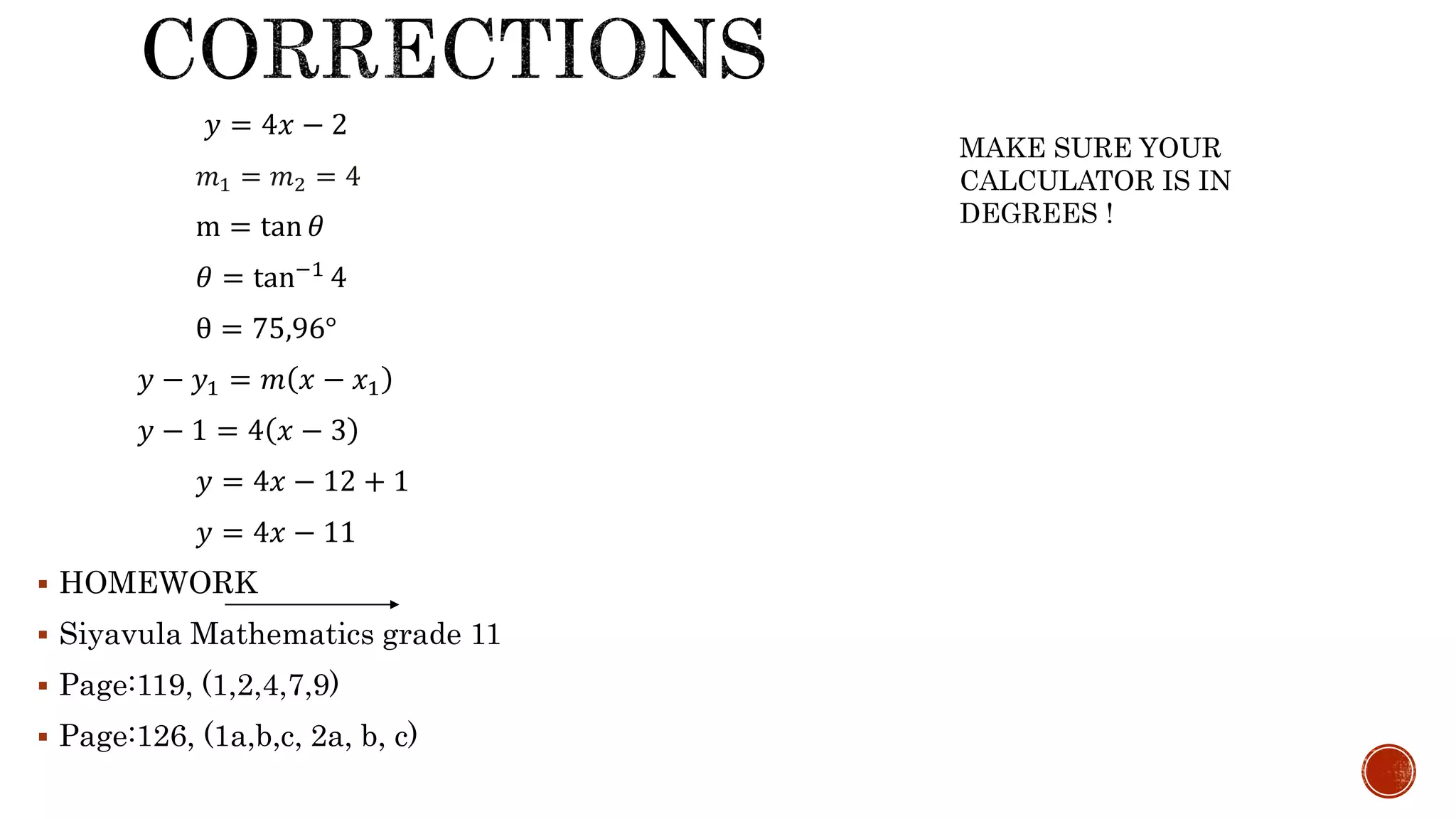 𝑦 = 4𝑥 − 2
𝑚1 = 𝑚2 = 4
m = tan 𝜃
𝜃 = tan−1 4
θ = 75,96°
𝑦 − 𝑦1 = 𝑚 𝑥 − 𝑥1
𝑦 − 1 = 4 𝑥 − 3
𝑦 = 4𝑥 − 12 + 1
𝑦 = 4𝑥 − 11
 HOMEWORK
 Siyavula Mathematics grade 11
 Page:119, (1,2,4,7,9)
 Page:126, (1a,b,c, 2a, b, c)
MAKE SURE YOUR
CALCULATOR IS IN
DEGREES !
 