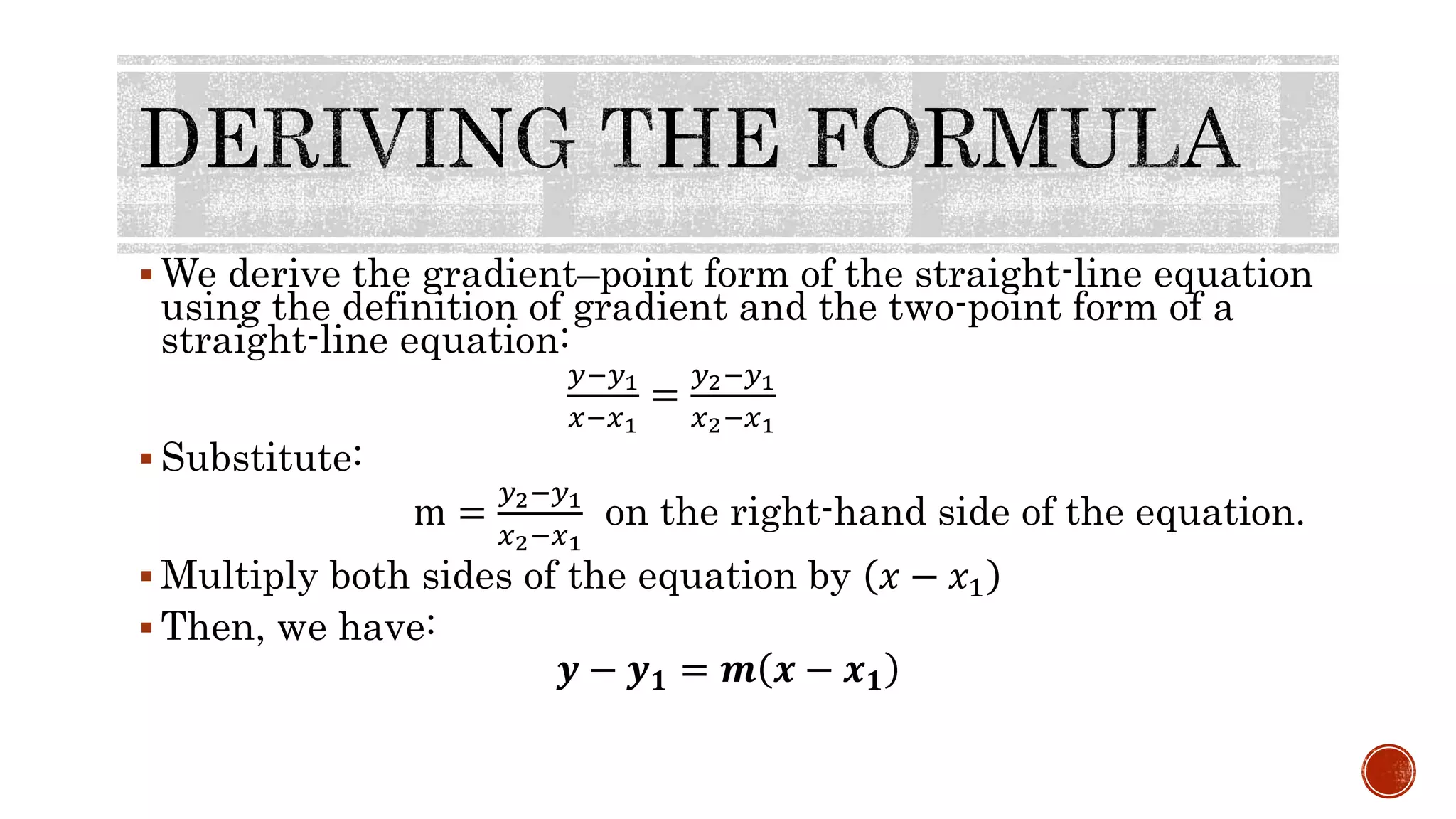  We derive the gradient–point form of the straight-line equation
using the definition of gradient and the two-point form of a
straight-line equation:
𝑦−𝑦1
𝑥−𝑥1
=
𝑦2−𝑦1
𝑥2−𝑥1
 Substitute:
m =
𝑦2−𝑦1
𝑥2−𝑥1
on the right-hand side of the equation.
 Multiply both sides of the equation by 𝑥 − 𝑥1
 Then, we have:
𝒚 − 𝒚 𝟏 = 𝒎 𝒙 − 𝒙 𝟏
 