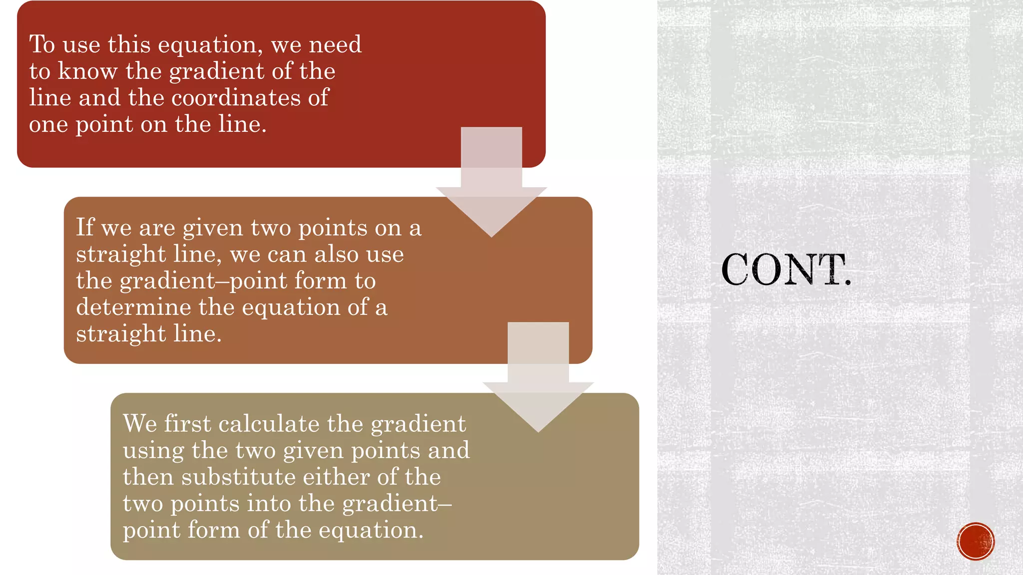 To use this equation, we need
to know the gradient of the
line and the coordinates of
one point on the line.
If we are given two points on a
straight line, we can also use
the gradient–point form to
determine the equation of a
straight line.
We first calculate the gradient
using the two given points and
then substitute either of the
two points into the gradient–
point form of the equation.
 